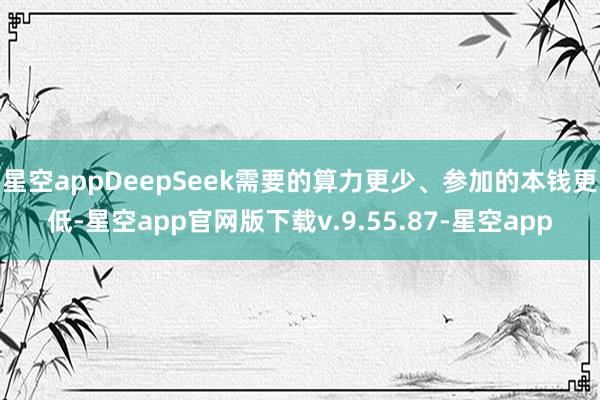 星空appDeepSeek需要的算力更少、参加的本钱更低-星空app官网版下载v.9.55.87-星空app