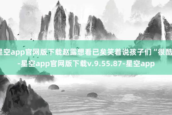 星空app官网版下载赵露想看已矣笑着说孩子们“很酷”-星空app官网版下载v.9.55.87-星空app