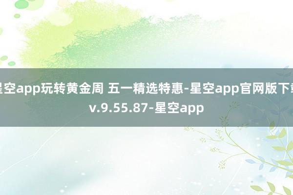 星空app玩转黄金周 五一精选特惠-星空app官网版下载v.9.55.87-星空app