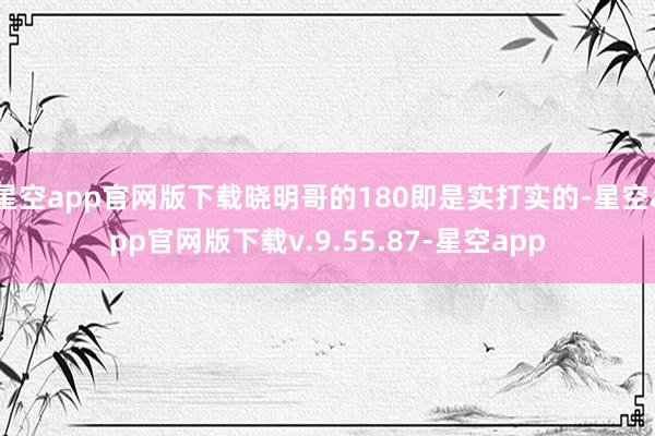 星空app官网版下载晓明哥的180即是实打实的-星空app官网版下载v.9.55.87-星空app
