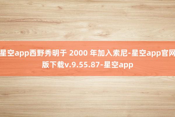 星空app西野秀明于 2000 年加入索尼-星空app官网版下载v.9.55.87-星空app