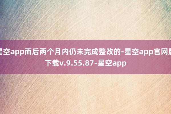 星空app而后两个月内仍未完成整改的-星空app官网版下载v.9.55.87-星空app