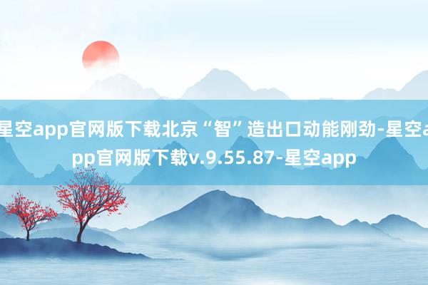 星空app官网版下载　　北京“智”造出口动能刚劲-星空app官网版下载v.9.55.87-星空app