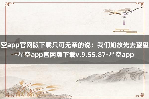 星空app官网版下载只可无奈的说：我们如故先去望望吧-星空app官网版下载v.9.55.87-星空app