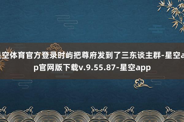 星空体育官方登录时屿把尊府发到了三东谈主群-星空app官网版下载v.9.55.87-星空app