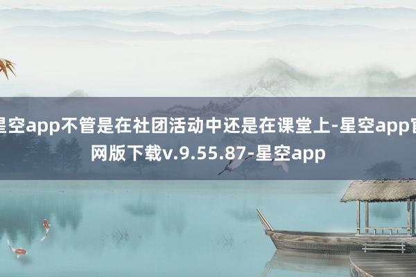 星空app不管是在社团活动中还是在课堂上-星空app官网版下载v.9.55.87-星空app