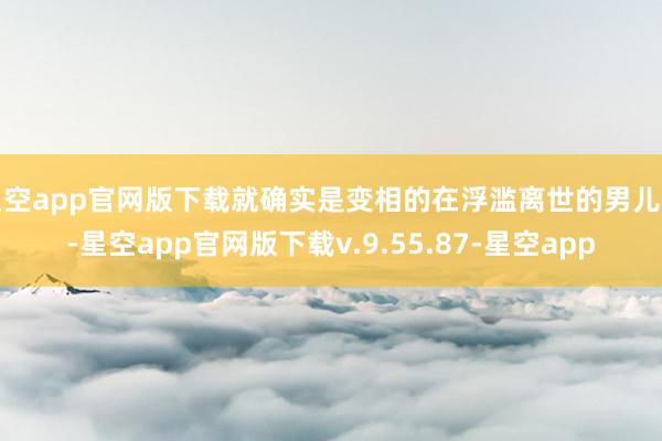 星空app官网版下载就确实是变相的在浮滥离世的男儿了-星空app官网版下载v.9.55.87-星空app