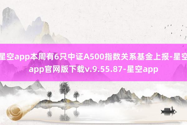 星空app本周有6只中证A500指数关系基金上报-星空app官网版下载v.9.55.87-星空app
