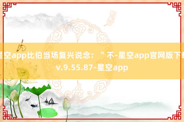 星空app比伯当场复兴说念：＂不-星空app官网版下载v.9.55.87-星空app