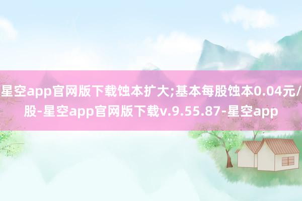 星空app官网版下载蚀本扩大;基本每股蚀本0.04元/股-星空app官网版下载v.9.55.87-星空app