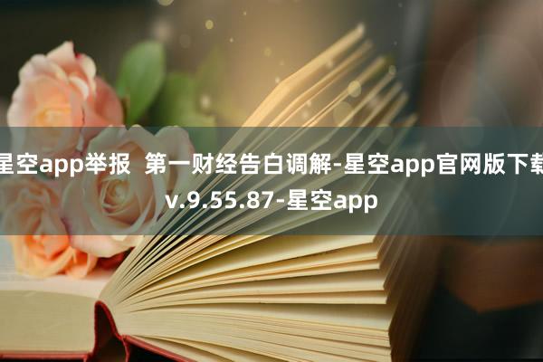 星空app举报  第一财经告白调解-星空app官网版下载v.9.55.87-星空app