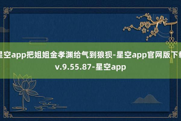 星空app把姐姐金孝渊给气到狼狈-星空app官网版下载v.9.55.87-星空app