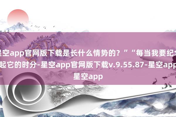 星空app官网版下载是长什么情势的？”“每当我要纪念起它的时分-星空app官网版下载v.9.55.87-星空app