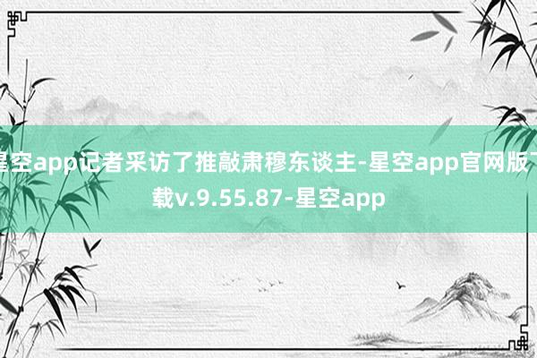 星空app记者采访了推敲肃穆东谈主-星空app官网版下载v.9.55.87-星空app