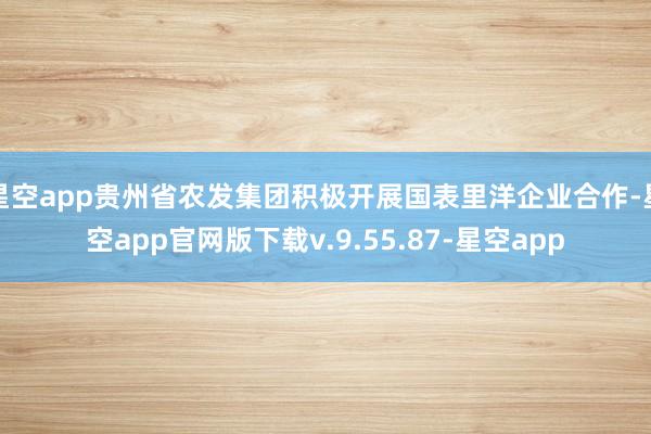 星空app贵州省农发集团积极开展国表里洋企业合作-星空app官网版下载v.9.55.87-星空app