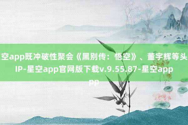 星空app既冲破性聚会《黑别传：悟空》、董宇辉等头部IP-星空app官网版下载v.9.55.87-星空app