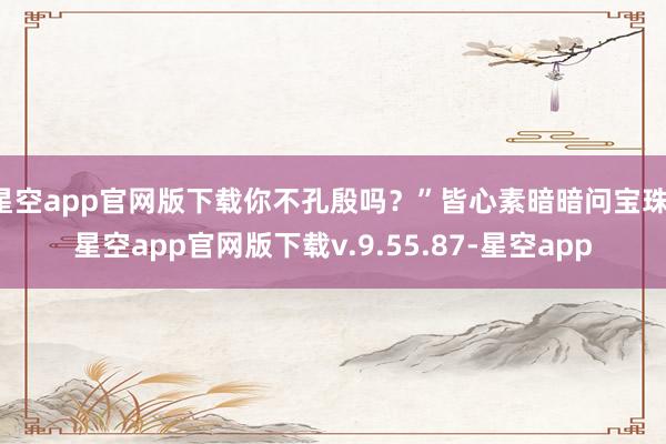 星空app官网版下载你不孔殷吗？”皆心素暗暗问宝珠-星空app官网版下载v.9.55.87-星空app