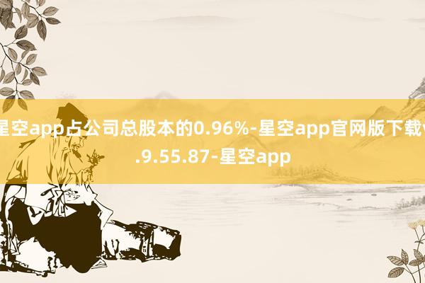 星空app占公司总股本的0.96%-星空app官网版下载v.9.55.87-星空app