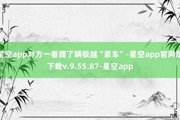 星空app对方一看蹭了辆极越“豪车”-星空app官网版下载v.9.55.87-星空app