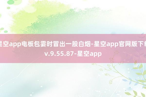 星空app电板包霎时冒出一股白烟-星空app官网版下载v.9.55.87-星空app