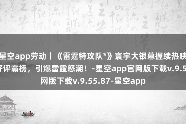 星空app劳动丨《雷霆特攻队*》寰宇大银幕握续热映，海表里高分好评霸榜，引爆雷霆怒潮！-星空app官网版下载v.9.55.87-星空app