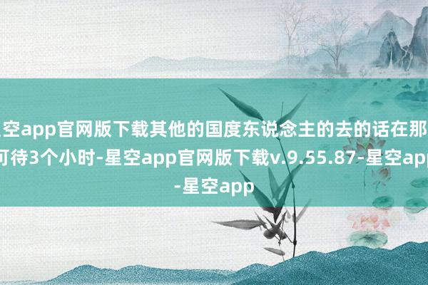 星空app官网版下载其他的国度东说念主的去的话在那只可待3个小时-星空app官网版下载v.9.55.87-星空app
