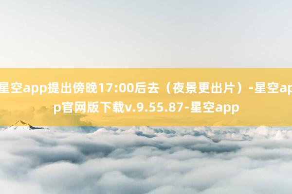 星空app提出傍晚17:00后去(夜景更出片)-星空app官网版下载v.9.55.87-星空app