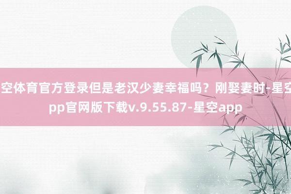 星空体育官方登录但是老汉少妻幸福吗？刚娶妻时-星空app官网版下载v.9.55.87-星空app