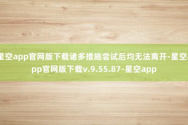 星空app官网版下载诸多措施尝试后均无法离开-星空app官网版下载v.9.55.87-星空app
