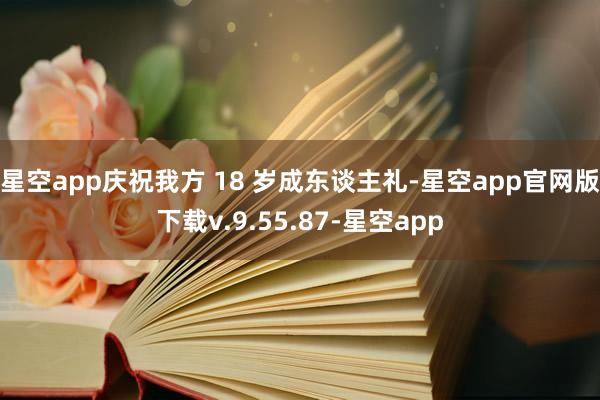 星空app庆祝我方 18 岁成东谈主礼-星空app官网版下载v.9.55.87-星空app
