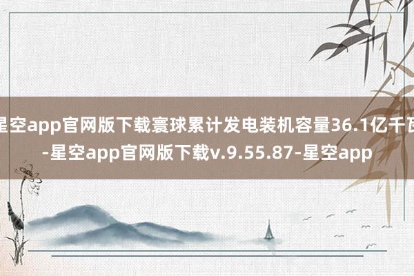 星空app官网版下载寰球累计发电装机容量36.1亿千瓦-星空app官网版下载v.9.55.87-星空app