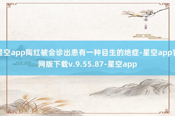 星空app陶红被会诊出患有一种目生的绝症-星空app官网版下载v.9.55.87-星空app