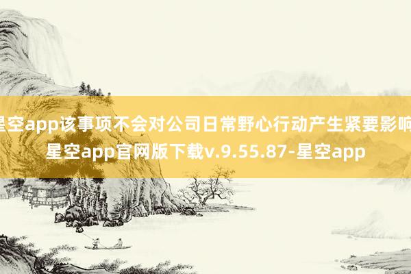 星空app该事项不会对公司日常野心行动产生紧要影响-星空app官网版下载v.9.55.87-星空app