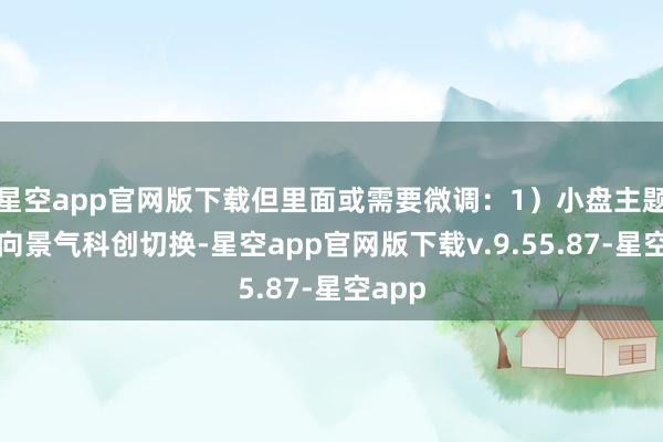 星空app官网版下载但里面或需要微调：1）小盘主题无间向景气科创切换-星空app官网版下载v.9.55.87-星空app