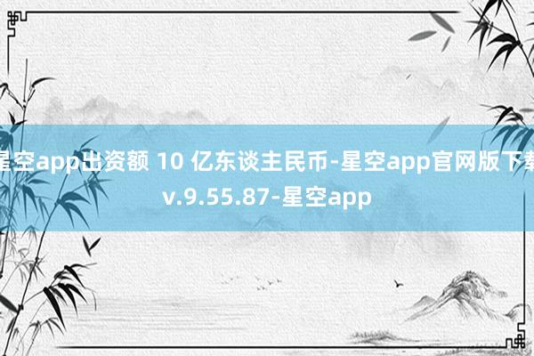 星空app出资额 10 亿东谈主民币-星空app官网版下载v.9.55.87-星空app