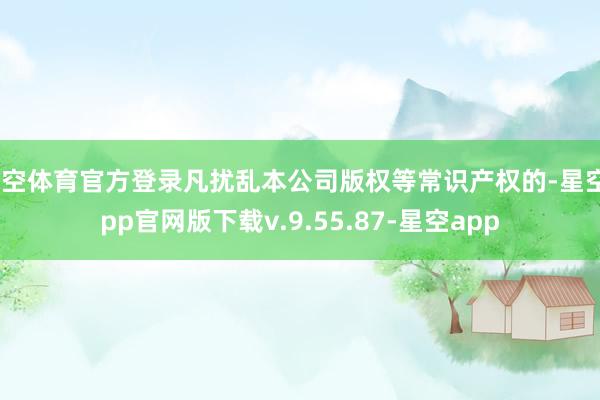 星空体育官方登录凡扰乱本公司版权等常识产权的-星空app官网版下载v.9.55.87-星空app