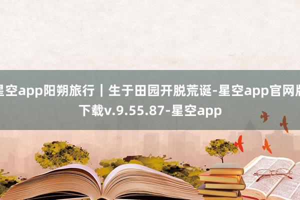 星空app阳朔旅行｜生于田园开脱荒诞-星空app官网版下载v.9.55.87-星空app