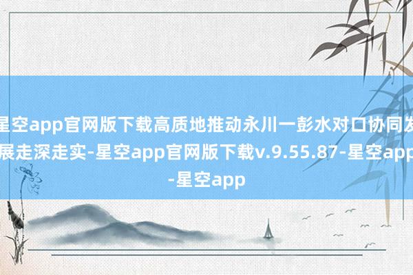 星空app官网版下载高质地推动永川一彭水对口协同发展走深走实-星空app官网版下载v.9.55.87-星空app