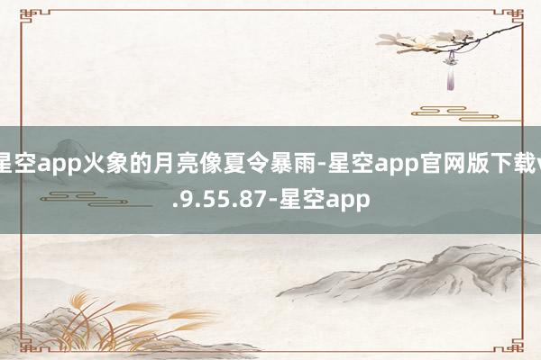 星空app火象的月亮像夏令暴雨-星空app官网版下载v.9.55.87-星空app
