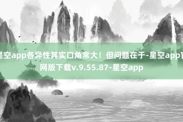 星空app各异性其实口角常大！但问题在于-星空app官网版下载v.9.55.87-星空app