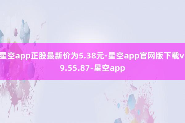 星空app正股最新价为5.38元-星空app官网版下载v.9.55.87-星空app