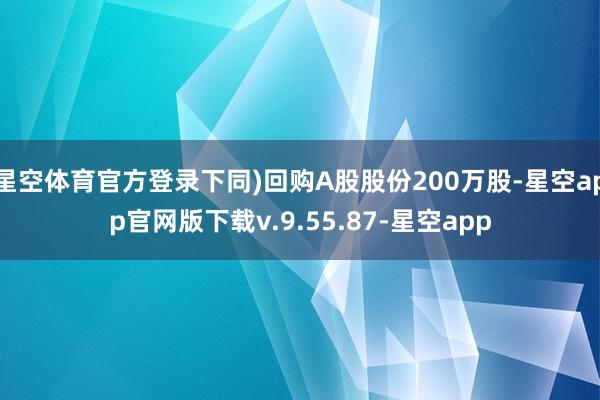 星空体育官方登录下同)回购A股股份200万股-星空app官网版下载v.9.55.87-星空app