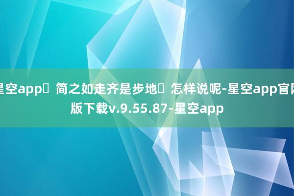 星空app‌简之如走齐是步地‌怎样说呢-星空app官网版下载v.9.55.87-星空app