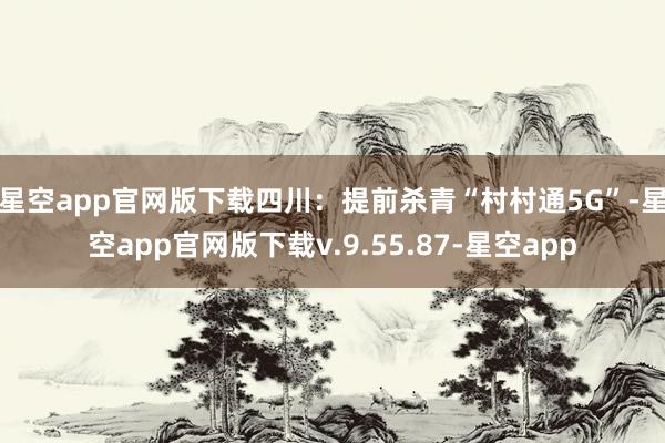 星空app官网版下载　　四川：提前杀青“村村通5G”-星空app官网版下载v.9.55.87-星空app