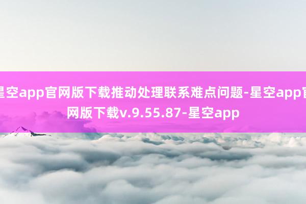 星空app官网版下载推动处理联系难点问题-星空app官网版下载v.9.55.87-星空app
