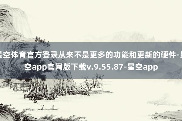 星空体育官方登录从来不是更多的功能和更新的硬件-星空app官网版下载v.9.55.87-星空app