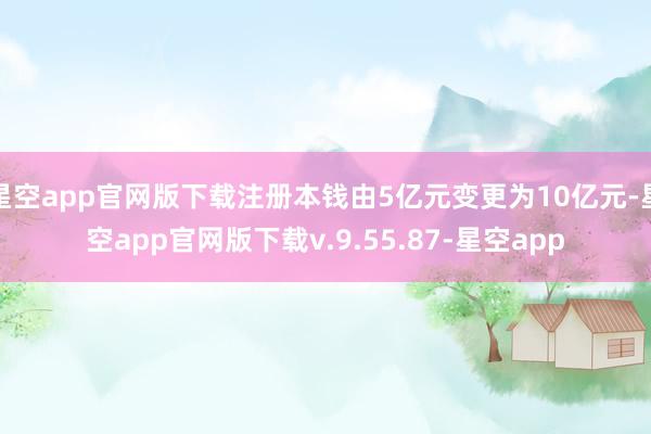 星空app官网版下载注册本钱由5亿元变更为10亿元-星空app官网版下载v.9.55.87-星空app