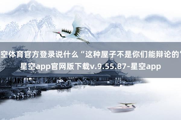 星空体育官方登录说什么“这种屋子不是你们能辩论的”-星空app官网版下载v.9.55.87-星空app