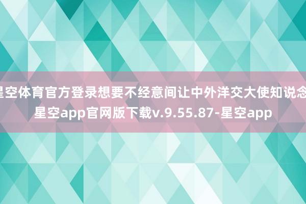 星空体育官方登录想要不经意间让中外洋交大使知说念-星空app官网版下载v.9.55.87-星空app
