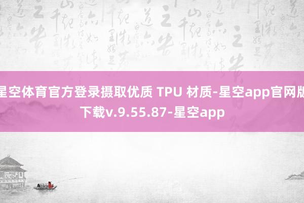 星空体育官方登录摄取优质 TPU 材质-星空app官网版下载v.9.55.87-星空app